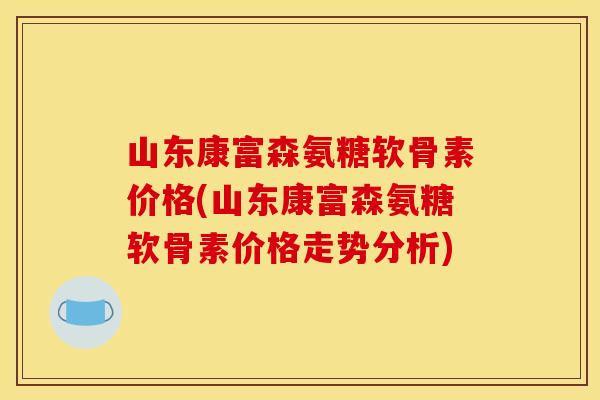 山东康富森氨糖软骨素价格(山东康富森氨糖软骨素价格走势分析)
