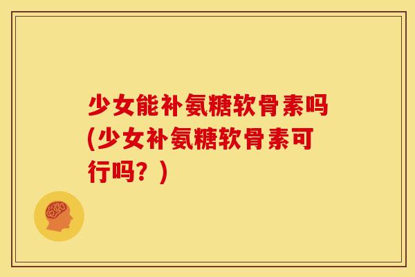 少女能补氨糖软骨素吗(少女补氨糖软骨素可行吗？)