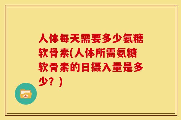 人体每天需要多少氨糖软骨素(人体所需氨糖软骨素的日摄入量是多少？)