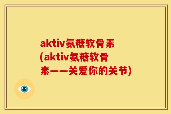 aktiv氨糖软骨素(aktiv氨糖软骨素——关爱你的关节)