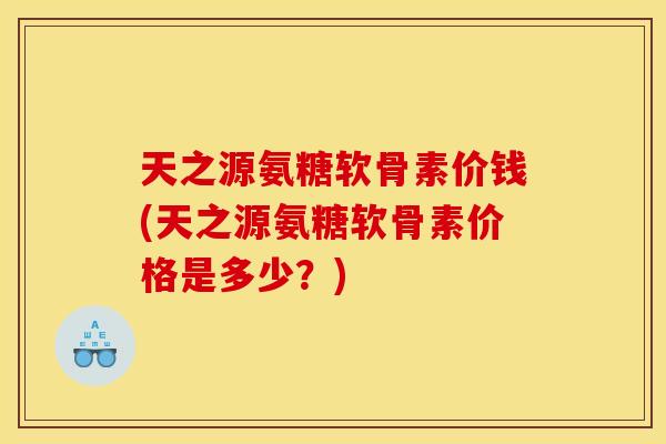 天之源氨糖软骨素价钱(天之源氨糖软骨素价格是多少？)