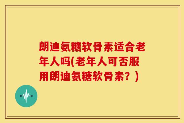 朗迪氨糖软骨素适合老年人吗(老年人可否服用朗迪氨糖软骨素？)