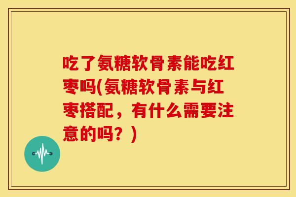 吃了氨糖软骨素能吃红枣吗(氨糖软骨素与红枣搭配,有什么需要注意的吗?) 吃了氨糖软骨素能吃红枣吗(氨糖软骨素与红枣搭配,有什么需要注意的吗?)