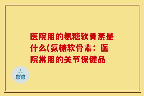 医院用的氨糖软骨素是什么(氨糖软骨素：医院常用的关节保健品
