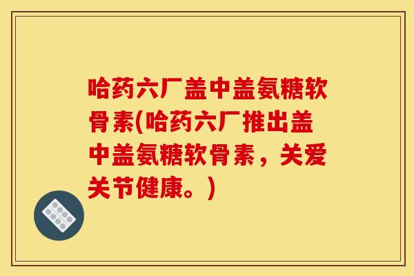 哈药六厂盖中盖氨糖软骨素(哈药六厂推出盖中盖氨糖软骨素，关爱关节健康。)
