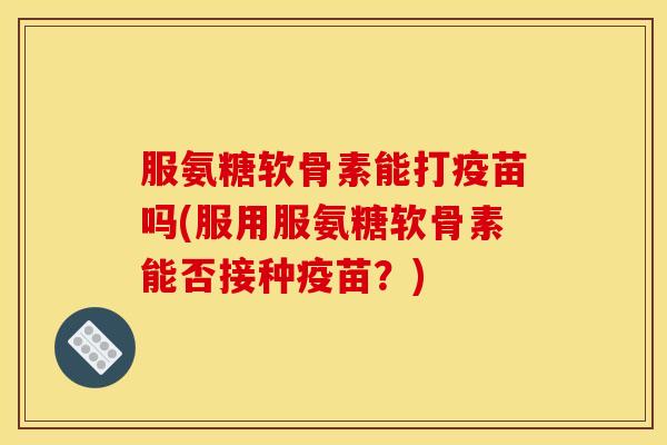 服氨糖软骨素能打疫苗吗(服用服氨糖软骨素能否接种疫苗？)