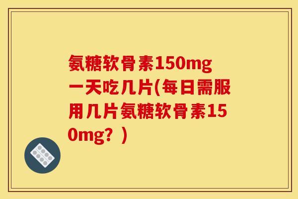 氨糖软骨素150mg一天吃几片(每日需服用几片氨糖软骨素150mg？)