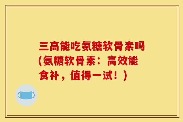 三高能吃氨糖软骨素吗(氨糖软骨素：高效能食补，值得一试！)