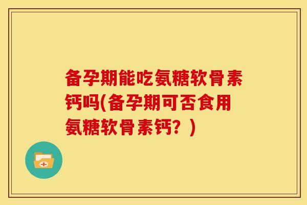 备孕期能吃氨糖软骨素钙吗(备孕期可否食用氨糖软骨素钙？)