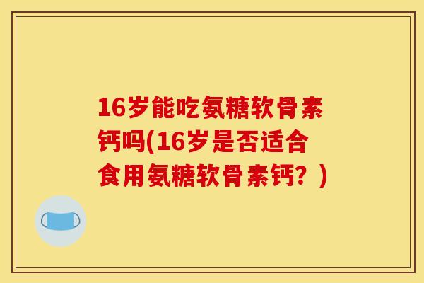 16岁能吃氨糖软骨素钙吗(16岁是否适合食用氨糖软骨素钙?) 16岁能吃氨糖软骨素钙吗(16岁是否适合食用氨糖软骨素钙?)