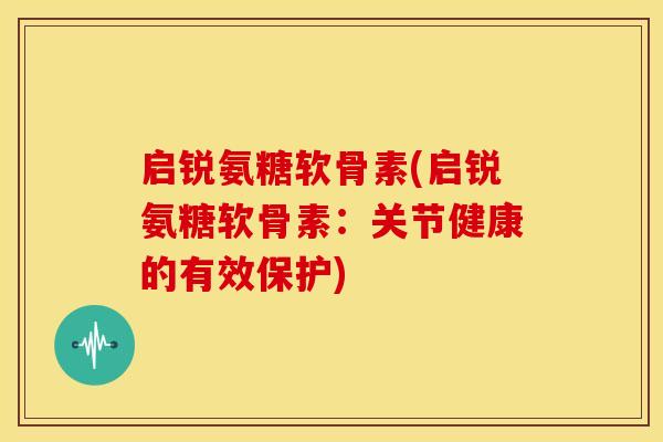 启锐氨糖软骨素(启锐氨糖软骨素：关节健康的有效保护)