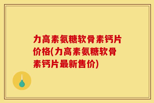 力高素氨糖软骨素钙片价格(力高素氨糖软骨素钙片最新售价)