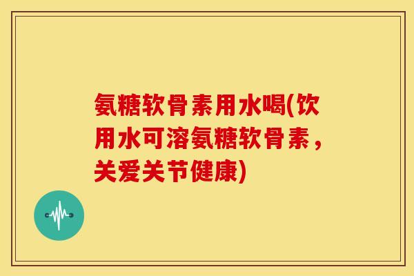 氨糖软骨素用水喝(饮用水可溶氨糖软骨素，关爱关节健康)