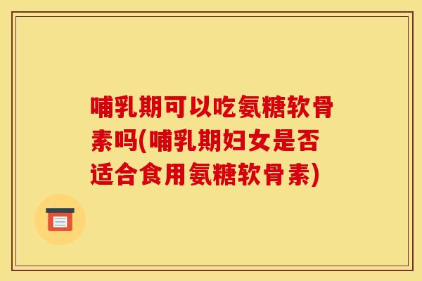 哺乳期可以吃氨糖软骨素吗(哺乳期妇女是否适合食用氨糖软骨素)