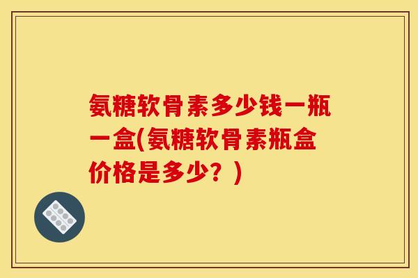 氨糖软骨素多少钱一瓶一盒(氨糖软骨素瓶盒价格是多少？)