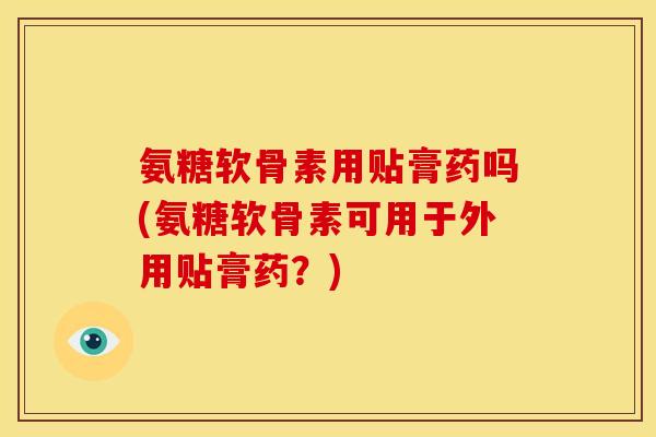 氨糖软骨素用贴膏药吗(氨糖软骨素可用于外用贴膏药？)