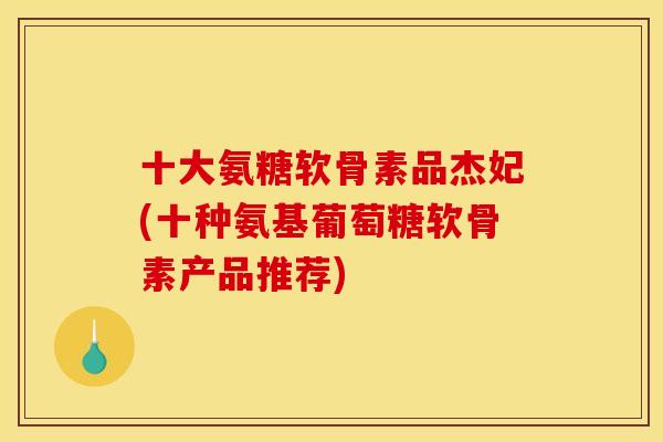 十大氨糖软骨素品杰妃(十种氨基葡萄糖软骨素产品推荐)