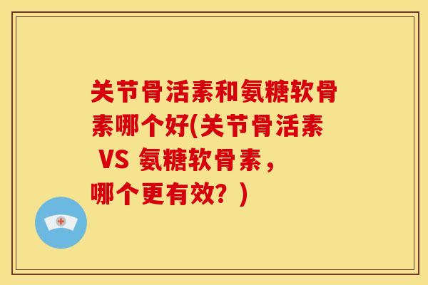 关节骨活素和氨糖软骨素哪个好(关节骨活素 VS 氨糖软骨素，哪个更有效？)