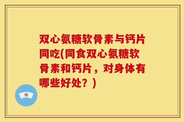 双心氨糖软骨素与钙片同吃(同食双心氨糖软骨素和钙片,对身体有哪些好处?) 双心氨糖软骨素与钙片同吃(同食双心氨糖软骨素和钙片,对身体有哪些好处?)