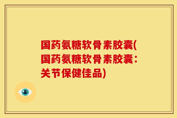 国药氨糖软骨素胶囊(国药氨糖软骨素胶囊：关节保健佳品)