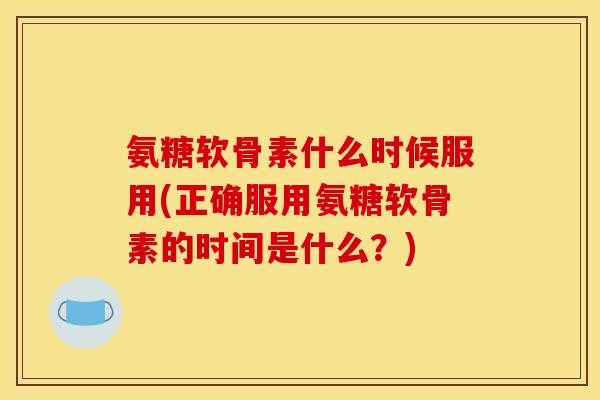 氨糖软骨素什么时候服用(正确服用氨糖软骨素的时间是什么？)