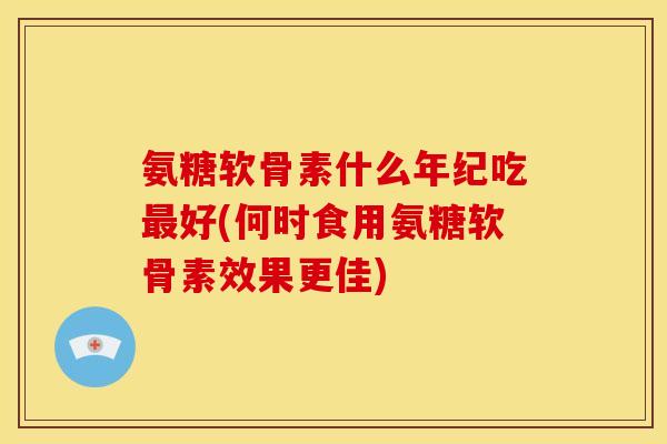 氨糖软骨素什么年纪吃最好(何时食用氨糖软骨素效果更佳)