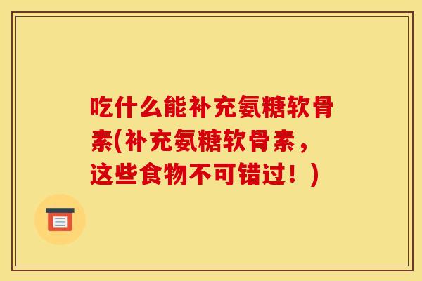 吃什么能补充氨糖软骨素(补充氨糖软骨素，这些食物不可错过！)