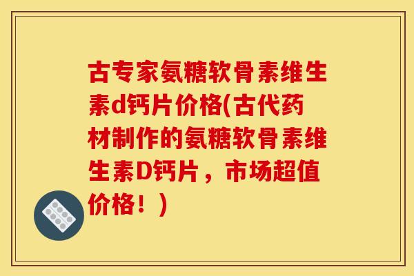 古专家氨糖软骨素维生素d钙片价格(古代药材制作的氨糖软骨素维生素D钙片，市场超值价格！)