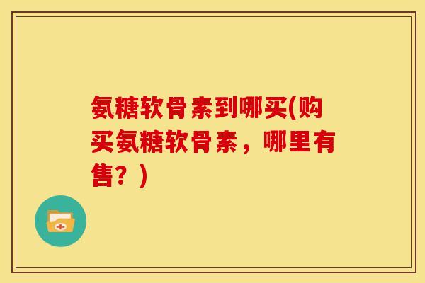 氨糖软骨素到哪买(购买氨糖软骨素，哪里有售？)