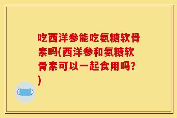 吃西洋参能吃氨糖软骨素吗(西洋参和氨糖软骨素可以一起食用吗？)