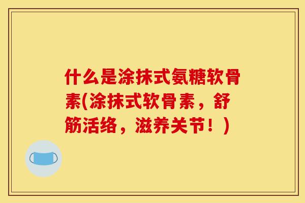 什么是涂抹式氨糖软骨素(涂抹式软骨素，舒筋活络，滋养关节！)
