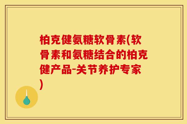 柏克健氨糖软骨素(软骨素和氨糖结合的柏克健产品-关节养护专家)