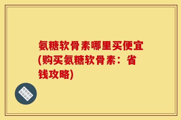 氨糖软骨素哪里买便宜(购买氨糖软骨素:省钱攻略) 氨糖软骨素哪里买便宜(购买氨糖软骨素:省钱攻略)