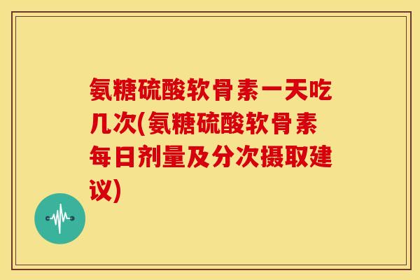 氨糖硫酸软骨素一天吃几次(氨糖硫酸软骨素每日剂量及分次摄取建议)