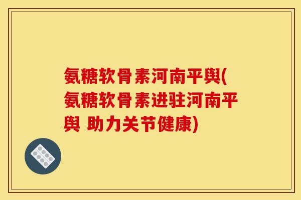 氨糖软骨素河南平舆(氨糖软骨素进驻河南平舆 助力关节健康)
