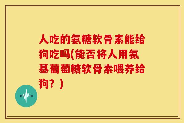 人吃的氨糖软骨素能给狗吃吗(能否将人用氨基葡萄糖软骨素喂养给狗？)