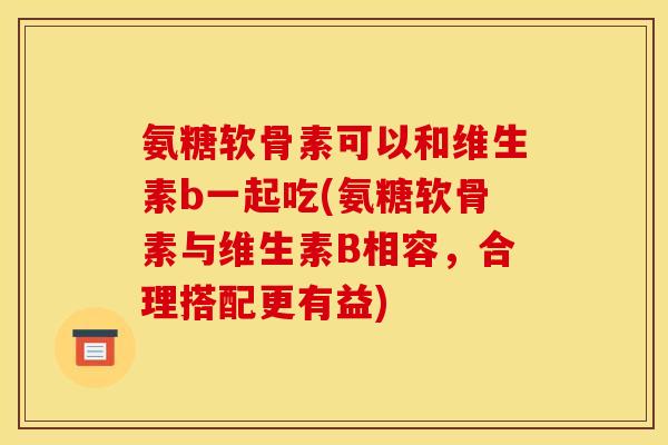 氨糖软骨素可以和维生素b一起吃(氨糖软骨素与维生素B相容，合理搭配更有益)