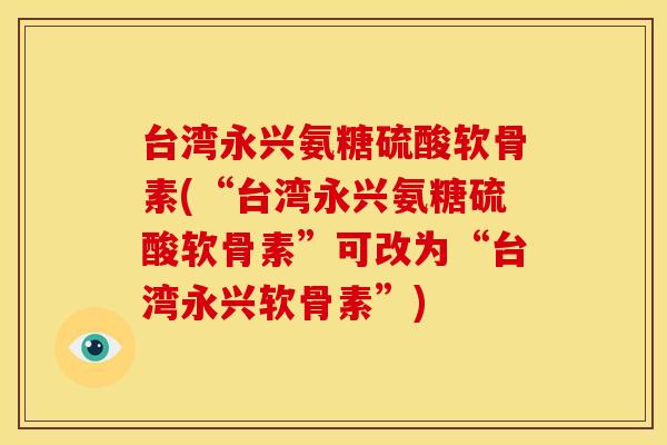 台湾永兴氨糖硫酸软骨素(“台湾永兴氨糖硫酸软骨素”可改为“台湾永兴软骨素”) 台湾永兴氨糖硫酸软骨素(“台湾永兴氨糖硫酸软骨素”可改为“台湾永兴软骨素”)