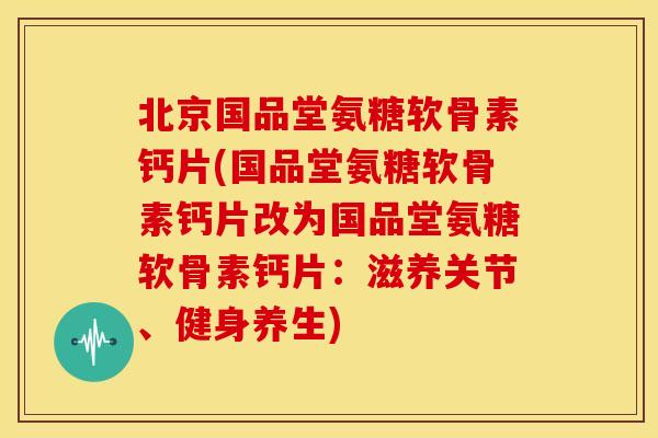 北京国品堂氨糖软骨素钙片(国品堂氨糖软骨素钙片改为国品堂氨糖软骨素钙片：滋养关节、健身养生)