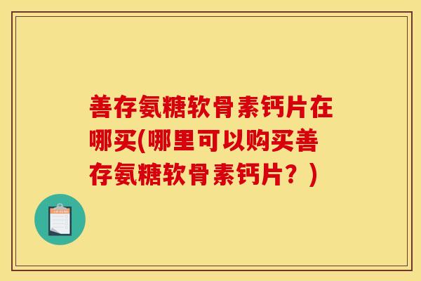 善存氨糖软骨素钙片在哪买(哪里可以购买善存氨糖软骨素钙片？)