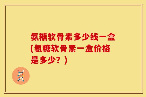 氨糖软骨素多少线一盒(氨糖软骨素一盒价格是多少？)