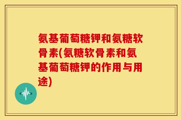 氨基葡萄糖钾和氨糖软骨素(氨糖软骨素和氨基葡萄糖钾的作用与用途)