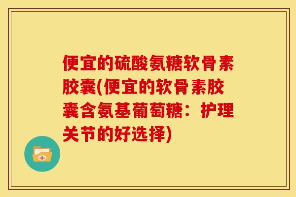 便宜的硫酸氨糖软骨素胶囊(便宜的软骨素胶囊含氨基葡萄糖：护理关节的好选择)