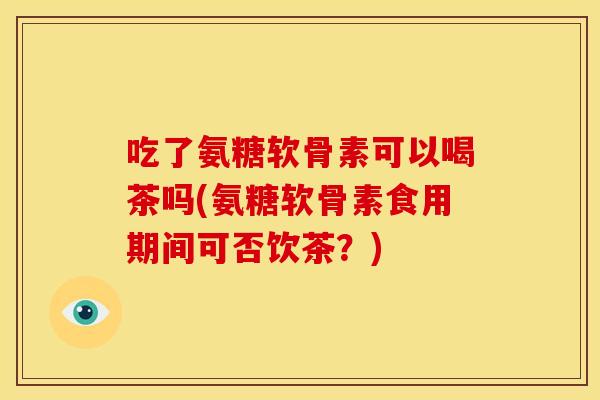 吃了氨糖软骨素可以喝茶吗(氨糖软骨素食用期间可否饮茶？)