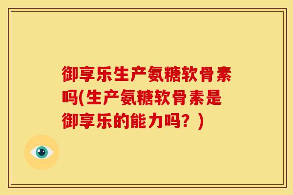 御享乐生产氨糖软骨素吗(生产氨糖软骨素是御享乐的能力吗？)