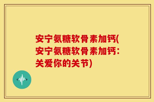 安宁氨糖软骨素加钙(安宁氨糖软骨素加钙：关爱你的关节)