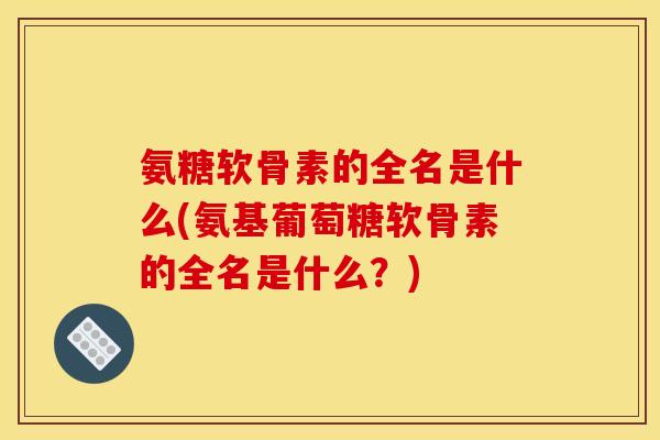 氨糖软骨素的全名是什么(氨基葡萄糖软骨素的全名是什么？)