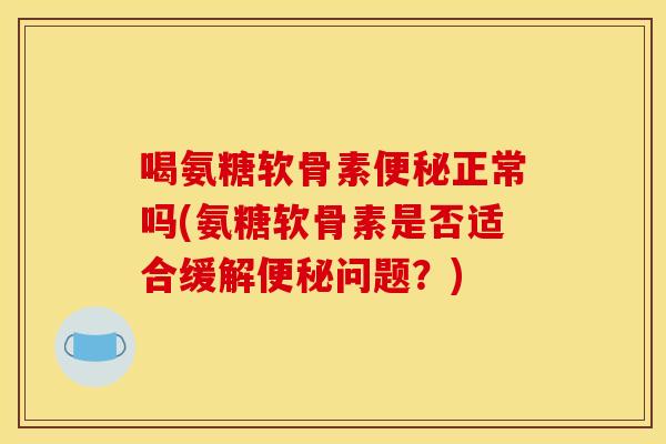 喝氨糖软骨素便秘正常吗(氨糖软骨素是否适合缓解便秘问题？)