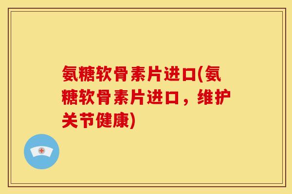 氨糖软骨素片进口(氨糖软骨素片进口，维护关节健康)