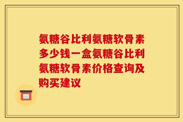 氨糖谷比利氨糖软骨素多少钱一盒氨糖谷比利氨糖软骨素价格查询及购买建议 氨糖谷比利氨糖软骨素多少钱一盒氨糖谷比利氨糖软骨素价格查询及购买建议